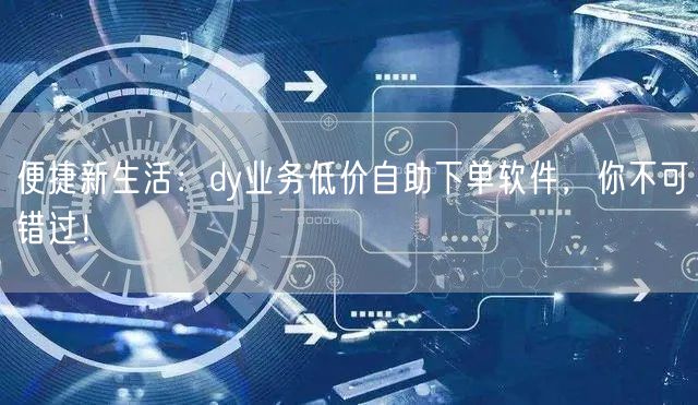 便捷新生活：dy业务低价自助下单软件，你不可错过！