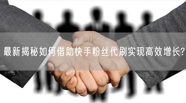 最新揭秘如何借助快手粉丝代刷实现高效增长?