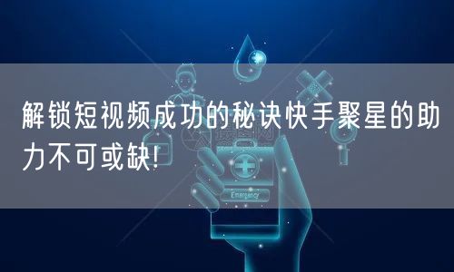 解锁短视频成功的秘诀快手聚星的助力不可或缺!