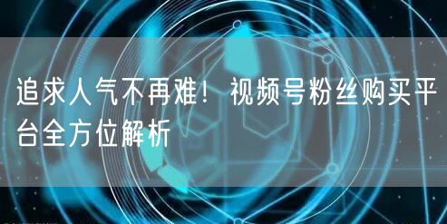 追求人气不再难！视频号粉丝购买平台全方位解析