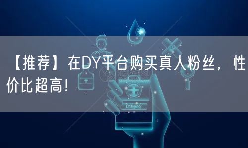 【推荐】在DY平台购买真人粉丝，性价比超高！